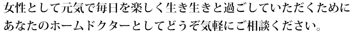 女性として元気で毎日を楽しく生き生きと過ごしていただくためにあなたのホームドクターとしてどうぞ気軽にご相談ください。